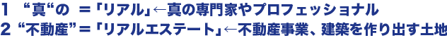 1　真の  ＝「リアル」←真の専門家やプロフェッショナル  2不動産＝「リアルエステート」←不動産事業、建築を作り出す土地