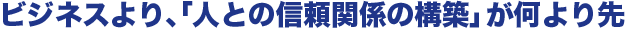 ビジネスより、「人との信頼関係の構築」が何より先