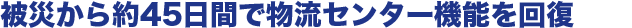 被災から約45日間で物流センター機能を回復
