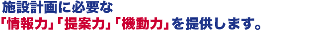 施設計画に必要な「情報力」「提案力」「機動力」を提供します。